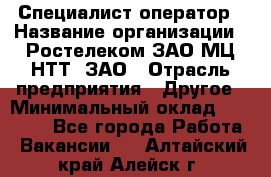 Специалист-оператор › Название организации ­ Ростелеком ЗАО МЦ НТТ, ЗАО › Отрасль предприятия ­ Другое › Минимальный оклад ­ 20 000 - Все города Работа » Вакансии   . Алтайский край,Алейск г.